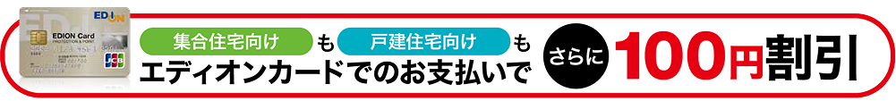 集合住宅向けも戸建住宅向けもエディオンカードでのお支払いでさらに100円割引